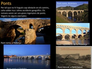 PontsPont romà, AlcàntaraPer tal que no hihaguéscapobstacle en elscamins, calia saldar rius i altresaccidentsgeogràfics. Elsromans varen ser unsgransingenyiers de ponts. Vegem-nealgunsexemples:Pont romà, a PollençaPont i aqüeducte de la ProvençaPont trencat, a SantCeloniPont romàa Còrdoba