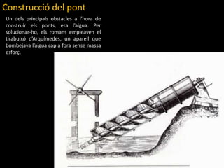 Construcció del pontUn delsprincipalsobstacles a l’hora de construir elsponts, era l’aigua. Per solucionar-ho, elsromansempleaven el  tirabuixód’Arquímedes, un aparell que bombejaval’aiguacap a forasensemassaesforç.