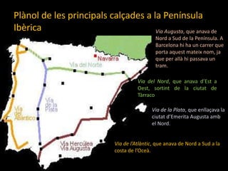 Plànol de les principalscalçades a la Península IbèricaVia Augusta, que anava de Nord a Sud de la Península. A Barcelona hi ha un carrer que porta aquestmateixnom, ja que per allàhipassava un tram.Via del Nord, que anavad’Est a Oest, sortint de la ciutat de TàrracoVia de la Plata, que enllaçava la ciutatd’Emerita Augusta amb el Nord.Via de l’Atlàntic, que anava de Nord a Sud a la costa de l’Oceà. 