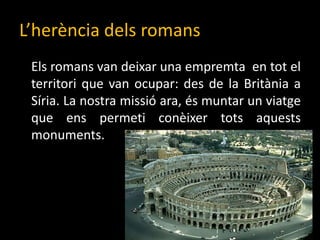 L’herènciadelsromans	Els romans van deixar una empremta  en tot el territori que van ocupar: des de la Britània a Síria. La nostra missió ara, és muntar un viatge que ens permeti conèixer tots aquests monuments. 