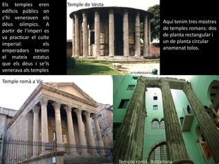 Els temples eren edificispúblicsons’hiveneravenelsdéusolímpics. A partir de l’imperi es va practicar el culte imperial: elsemperadorstenien el mateix estatus que elsdéus i se’lsveneravaals templesTemple de VestaAquí tenim tres mostres de temples romans: dos de planta rectangular i un de planta circular anomenat tolos.Temple romà a VicTemple romà, Barcelona