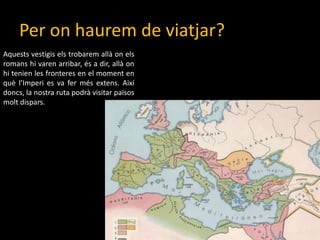 Per onhaurem de viatjar?Aquestsvestigiselstrobaremallàonelsromanshi varen arribar, és a dir, allàonhitenien les fronteres en el moment en quèl’Imperi es va fermésextens. Aixídoncs, la nostra ruta podrà visitar païsosmoltdispars. 