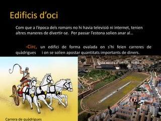 Edificisd’ociCom que a l’èpocadelsromans no hihaviatelevisió ni internet, tenienaltresmaneres de divertir-se.  Per passarl’estonasolienanar al…-Circ, un edifici de forma ovalada ons’hifeiencarreres de quàdrigues 	i on se solien apostar quantitatsimportants de diners.Vista aèread’uncircromàCarrera de quàdrigues