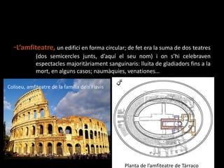 -L’amfiteatre, un edifici en forma circular; de fet era la suma de dos 	teatres 	(dos semicerclesjunts, d’aquí el seunom) i ons’hicelebravenespectaclesmajoritàriamentsanguinaris: lluita de gladiadorsfins a la 	mort, en alguns casos; naumàquies, venationes… Coliseu, amfiteatre de la famíliadelsFlavisPlanta de l’amfiteatre de Tàrraco