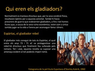 Qui eren elsgladiadors?Normalment es tractavad’esclaus que, per la sevacondició física, resultavenòptims per a aquestaactivitat. També hihaviapresoners de guerra que esdeveniengladiadors, o fins i tothomeslliures que, a causa de la sevaruïnaeconòmica, veiencom a única sortida jugar-se la vida a l’arena per aconseguir fama i diners.Espàrtac, el gladiador rebelEl gladiador mésconegut de totsésEspàrtac, el qual entre elsanys 73 i 71 aC va protagonitzar una rebel·liód’esclaus que finalmentfou sufocada pelsromans. Tot i això, aquestarevolta va suposar una amenaçaevident al totpoderósimperiromà.Fotograma de la pel·lícula Espartaco d’StanleyKubrik, 1960