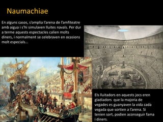 NaumachiaeEn alguns casos, s’omplial’arena de l’amfiteatreambaigua i s’hisimulavenlluitesnavals. Per dur a termeaquestsespectaclescalienmoltsdiners, i normalment se celebraven en ocasionsmoltespecials...Elslluitadors en aquestsjocs eren gladiadors  que la majoria de vegades es guanyaven la vida cada vegada que sortien a l’arena. Si teniensort, podienaconseguir fama i diners.