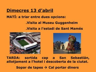 Dimecres 13 d’abril MATÍ: a triar entre dues opcions: .Visita al Museu Guggenheim .Visita a l’estadi de Sant Mamés TARDA: sortida cap a San Sebastián, allotjament a l’hotel i descoberta de la ciutat. Sopar de tapes    Cal portar diners 