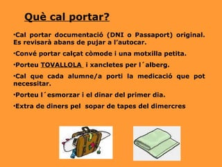 Cal portar documentació (DNI o Passaport) original. Es revisarà abans de pujar a l’autocar. Convé portar calçat còmode i una motxilla petita. Porteu  TOVALLOLA  i xancletes per l´alberg. Cal que cada alumne/a porti la medicació que pot necessitar. Porteu l´esmorzar i el dinar del primer dia. Extra de diners pel  sopar de tapes del dimercres Què cal portar? 