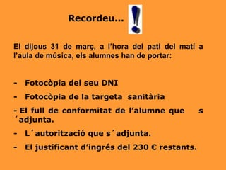   El dijous 31 de març, a l’hora del pati del matí a l’aula de música, els alumnes han de portar: -  Fotocòpia del seu DNI  -    Fotocòpia de la targeta  sanitària -  El full de conformitat de l’alumne que  s´adjunta. -    L´autorització que s´adjunta. -  El justificant d’ingrés del 230 € restants.   Recordeu... 