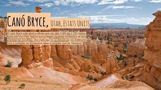 CanóBryce,Utah,EstatsUnits
El canó Bryce està situat a altures que van dels 2.400 als 2.700 metres i
forma part d'un Parc Natural que protegeix aquestes formacions de tipus
piramidal tan increïbles. Una visita aquí no us deixarà per res indiferents.
Com a curiositat, les formacions reben el simpàtic nom de "Hoodoos".
 