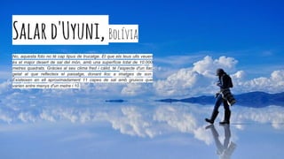 Salard'Uyuni,Bolívia
No, aquesta foto no té cap tipus de trucatge. El que els teus ulls veuen
és el major desert de sal del món, amb una superfície total de 10.000
metres quadrats. Gràcies al seu clima fred i càlid, té l'aspecte d'un llac
gelat al que reflecteix el paisatge, donant lloc a imatges de son.
Existeixen en ell aproximadament 11 capes de sal amb gruixos que
varien entre menys d'un metre i 10.
 