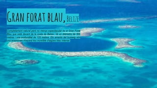 Granforatblau,Belize
Completament natural però no menys espectacular és el Gran Forat
Blau que està davant de la costa de Belize i té un diàmetre de 300
metres i una profunditat de 125 metres. Els amants del busseig són
uns enamorats d'aquest lloc increïble d'aigües blau intense.
 
