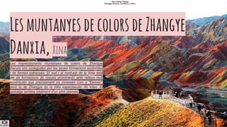LesmuntanyesdecolorsdeZhangye
Danxia,​​Xina
Les impressionants muntanyes de colors de Zhangye
Danxia són conegudes per les seves formacions acolorides
i de formes estranyes. El sud i al nord-est de la Xina està
ple de formacions de roques prominents amb relleus molt
accentuats que precisament es coneixen com a "Danxia",
però la de Zhangye és la més espectacular de totes. El
paisatge sembla totalment d'un altre planeta.
 