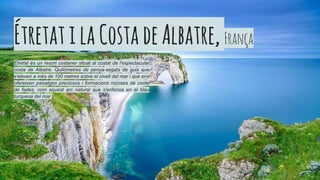 ÉtretatilaCostadeAlbatre, França
Étretat és un resort costaner situat al costat de l'espectacular
costa de Albatre. Quilòmetres de penya-segats de guix que
s'eleven a més de 100 metres sobre el nivell del mar i que ens
ofereixen paisatges preciosos i formacions rocoses de conte
de fades, com aquest arc natural que s'enfonsa en el blau
turquesa del mar.
 