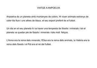 VIATGE A ANPOELVA


Anpoelva és un planeta amb muntanyes de colors. Hi viuen animals estranys de
color lila fluix i uns altres de blaus, el seu esport preferit és el futbol.


Un dia en el seu planeta hi va haver una tempesta de fòssils i minerals i tot el
planeta va quedar ple de fòssils i minerals i tots molt feliços.


L'Anna era la reina dels minerals, l'Elsa era la reina dels animals, la Valèria era la
reina dels fòssils i el Pol era el rei del futbol.
 