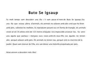 Buto Se Igsaup
Fa molt temps vam descobrir una illa i li vam posar el nom de Buto Se Igsaup. Era

una illa que estava plena d'animals, els animals no volaven amb ales sinó que ho feien

amb pets, sobretot les mofetes. Es reproduïen posant ous en forma de triangle, els animals

vivien al cel. El arbres eren de 123 metres d'alçada i era impossible arrancar-los. Va venir

una àguila que parlava i menjava cucs roses amb els seus fills. Les àguiles no tenien

ales perquè volaven amb pets. Els animals no tenien nas, perquè sinó es moririen de la

pudor. Quan vam marxar de l'illa, ens van donar una motxilla propulsada per pets.



Aviat anirem a descobrir més illes!
 