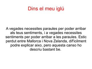 Dins el meu iglú


A vegades necessites paraules per poder arribar
   als teus sentiments, i a vegades necessites
sentiments per poder arribar a les paraules. Estic
perdut entre Mallorca i Nova Zelanda, dif'icilment
   podre explicar aixo, pero aquesta canso ho
               descriu bastant be.
 