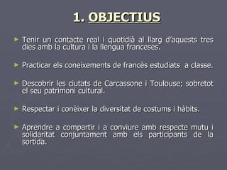 1. OBJECTIUS
►   Tenir un contacte real i quotidià al llarg d’aquests tres
    dies amb la cultura i la llengua franceses.

►   Practicar els coneixements de francès estudiats a classe.

►   Descobrir les ciutats de Carcassone i Toulouse; sobretot
    el seu patrimoni cultural.

►   Respectar i conèixer la diversitat de costums i hàbits.

►   Aprendre a compartir i a conviure amb respecte mutu i
    solidaritat conjuntament amb els participants de la
    sortida.
 