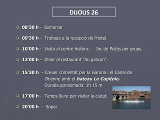 DIJOUS 26

   08'30 h - Esmorzar

   09'30 h - Trobada a la recepció de l'hotel.

   10'00 h - Visita al centre històric . Joc de Pistes per grups.

   13'00 h - Dinar al restaurant "Au gascon".

   15'30 h - Creuer comentat per la Garona i el Canal de
              Brienne amb el bateau Le Capitole.
              Durada aproximada: 1h 15 m

   17'00 h - Temps lliure per visitar la ciutat.

   20'00 h - Sopar
 