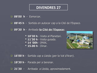 DIVENDRES 27

   08'00 h - Esmorzar.

   08'45 h - Sortida en autocar cap a la Cité de l'Espace.

   09'30 h - Arribada la Cité de l'Espace:

              * 10'30 h - Visita al Planetari.
              * 11'30 h - Visita guiada.
              * 14 '00h - IMAX.
              * 15.00 h - Dinar.


   16'00 h - Sortida cap a Lleida (per la Val d’Aran).

   18’30 h - Parada per a berenar.

   21'30 -     Arribada a Lleida, aproximadament.
 