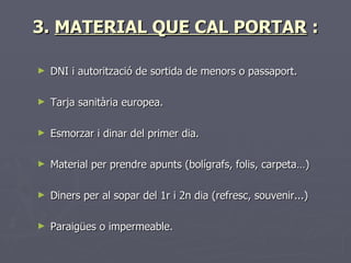 3. MATERIAL QUE CAL PORTAR :

►   DNI i autorització de sortida de menors o passaport.

►   Tarja sanitària europea.

►   Esmorzar i dinar del primer dia.

►   Material per prendre apunts (bolígrafs, folis, carpeta…)

►   Diners per al sopar del 1r i 2n dia (refresc, souvenir...)

►   Paraigües o impermeable.
 