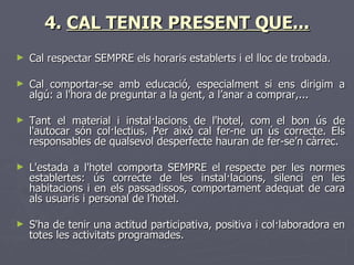 4. CAL TENIR PRESENT QUE...
►   Cal respectar SEMPRE els horaris establerts i el lloc de trobada.

►   Cal comportar-se amb educació, especialment si ens dirigim a
    algú: a l'hora de preguntar a la gent, a l’anar a comprar,...

►   Tant el material i instal·lacions de l'hotel, com el bon ús de
    l'autocar són col·lectius. Per això cal fer-ne un ús correcte. Els
    responsables de qualsevol desperfecte hauran de fer-se’n càrrec.

►   L'estada a l'hotel comporta SEMPRE el respecte per les      normes
    establertes: ús correcte de les instal·lacions, silenci      en les
    habitacions i en els passadissos, comportament adequat      de cara
    als usuaris i personal de l’hotel.

►   S'ha de tenir una actitud participativa, positiva i col·laboradora en
    totes les activitats programades.
 