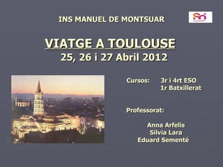 INS MANUEL DE MONTSUAR


VIATGE A TOULOUSE
 25, 26 i 27 Abril 2012

               Cursos:   3r i 4rt ESO
                         1r Batxillerat


               Professorat:

                    Anna Arfelis
                     Sílvia Lara
                  Eduard Sementé
 