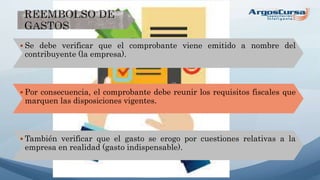  Se debe verificar que el comprobante viene emitido a nombre del
contribuyente (la empresa).
 Por consecuencia, el comprobante debe reunir los requisitos fiscales que
marquen las disposiciones vigentes.
 También verificar que el gasto se erogo por cuestiones relativas a la
empresa en realidad (gasto indispensable).
 