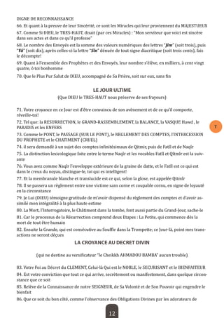 12 
T 
DIGNE DE RECONNAISSANCE 
66. Et quant à la preuve de leur Sincérité, ce sont les Miracles qui leur proviennent du MAJESTUEUX 
67. Comme Si DIEU, le TRES-HAUT, disait (par ces Miracles) : “Mon serviteur que voici est sincère dans ses actes et dans ce qu’il professe” 
68. Le nombre des Envoyés est la somme des valeurs numériques des lettres “Jîm” (soit trois), puis “Yâ” (soit dix), après celles-ci la lettre “Sîn” dénuée de tout signe diacritique (soit trois cents), fais le décompte! 
69. Quant à l’ensemble des Prophètes et des Envoyés, leur nombre s’élève, en milliers, à cent vingt quatre, ô toi bonhomme 
70. Que le Plus Pur Salut de DIEU, accompagné de Sa Prière, soit sur eux, sans fin 
LE JOUR ULTIME 
(Que DIEU le TRES-HAUT nous préserve de ses frayeurs) 
71. Votre croyance en ce Jour est d’être convaincu de son avènement et de ce qu’il comporte, réveille-toi! 
72. Tel que: la RESURRECTION, le GRAND-RASSEMBLEMENT, la BALANCE, la VASQUE Hawd , le PARADIS et les ENFERS 
73. Comme le PONT, le PASSAGE (SUR LE PONT), le REGLEMENT DES COMPTES, l’INTERCESSION DU PROPHETE et le CHATIMENT (CRUEL) 
74. il sera demandé à un sujet des comptes infinitésimaux de Qitmir, puis de Fatîl et de Naqîr 
75. La distinction lexicologique faite entre le terme Naqîr et les vocables Fatîl et Qîtmîr est la suivante 
76. Vous avez comme Naqîr l’enveloppe extérieure de la graine de datte, et le Fatîl est ce qui est dans le creux du noyau, distingue-le, toi qui es intelligent! 
77. Et la membranule blanche et translucide est ce qui, selon la glose, est appelée Qitmîr 
78. Il se passera un règlement entre une victime sans corne et coupable cornu, en signe de loyauté en la circonstance 
79. Je Lui (DIEU) témoigne gratitude de m’avoir dispensé du règlement des comptes et d’avoir assimilé mon intégralité à la plus haute estime 
80. La Mort, l’Interrogatoire, le Châtiment dans la tombe, font aussi partie du Grand-Jour, sache-le 
81. Car le processus de la Résurrection comprend deux Etapes : La Petite, qui commence dès la mort de tout être humain 
82. Ensuite la Grande, qui est consécutive au Souffle dans la Trompette; ce Jour-là, point mes transactions ne seront déçues 
LA CROYANCE AU DECRET DIVIN 
(qui ne destine au versificateur “le Cheikkh AHMADOU BAMBA” aucun trouble) 
83. Votre Foi au Décret du CLEMENT, Celui-là Qui est le NOBLE, le SECURISANT et le BIENFAITEUR 
84. Est votre conviction que tout ce qui arrive, secrètement ou manifestement, dans quelque circonstance que ce soit 
85. Relève de la Connaissance de notre SEIGNEUR, de Sa Volonté et de Son Pouvoir qui engendre le bienfait 
86. Que ce soit du bon côté, comme l’observance des Obligations Divines par les adorateurs de  
