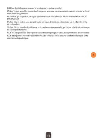 13 
T 
DIEU, ou du côté opposé, comme la pratique de ce qui est prohibé 
87. Que ce soit agréable, comme la récompense accordée aux musulmans, ou amer, comme le châtiment des transgresseurs 
88. Tout ce qui se produit, de façon apparente ou cachée, relève du Décret de mon SEIGNEUR, le DOMINATEUR 
89. Son Décret réalise sans aucun trouble les voeux de celui qui est épris de Lui et efface les préjudices de celui-ci 
90. Son Décret entraîne le châtiment et la condamnation vers celui qui Lui est rebelle, de même que les voiles (des ténèbres) 
91. Il est obligatoire de croire que la causalité est l’apanage de DIEU, mais point celui des créatures 
92. Il n’est parmi l’ensemble des créatures, une seule qui soit la cause d’un effet quelconque, cette assertion est apodictique  