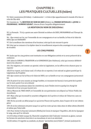 14 
T 
CHAPITRE II : 
LES PRATIQUES CULTUELLES (Islâm) 
93. Votre soumission (Al Islâm) - ô adolescents ! - à Celui à Qui appartiennent le monde d’Ici-bas et celui de l’Au-delà 
94. Consiste en : “la MENTION DU NOM DE DIEU (Dhikr), les PRIERES RITUELLES, le JEUNE, le PELERINAGE, l’AUMONE LEGALE”, chacun d’eux s’acquitte obligatoirement 
LA MENTION DU NOM DE DIEU(Dhikr) 
95. La Formule : “Il n’y a point une autre Divinité en dehors de DIEU, MUHAMMAD est l’Envoyé de DIEU” 
96. - Que soient sur lui, sur l’ensemble de ses compagnons et sur sa famille, la Paix et le Salut de DIEU, Qui est l’AUDIANT- 
97. Est la meilleure des mentions d’un locuteur, celui qui la nie encourt la perte 
98. Celui qui se consacre à la répéter dans le recueillement acquerra des avantages et sera exempt de troubles 
LES CINQ PRIERES 
99. Sache que les cinq prières sont instituées en une Obligation avérée et tu seras préservé de la confusion 
100. Selon le CORAN la TRADITION et le CONSENSUS (des Oulémas); celui qui renonce délibérément à les observer 
101. Par négation, est comme un apostat; selon la Législation, on lui offrira trois chances pour se repentir 
102.S’il se repent, on le laisse sauf; s’il refuse de se repentir, il est exécuté au glaive punitif par la Législation du Prophète 
103. Que soient sur lui la Paix et le Salut de DIEU, sur sa famille et sur ses compagnons jurisconsultes 
104. Et point il ne sera soumis au lavage funèbre, ni recouvert de linceul, il sera privé de la prière sur le mort, point il ne sera inhumé 
105. Parmi les musulmans (dans les cimetières), mais l’Imâm enverra quelqu’un chargé de l’ensevelir et il ne sera pas tourné vers 
106.La Maison du TRES-HAUT, et l’ensemble de son patrimoine sera déposé au Trésor Public des musulmans 
107. Mais celui qui reconnaît le caractère obligatoire de la prière et refuse de l’observer, sans excuse valable 
108. On lui accorde un délai jusqu’à ce qu’arrive l’heure de la prière, dans l’espoir de le voir obtempérer 
109. Et on lui ordonnera de prier jusqu’à ce qu’il ne reste qu’une rakca dans le délai ultime (Darûrî) et même pas l’intervalle 
110. Pour réciter la Sourate Liminaire (Fâtiha) du Coran et marquer l’équilibre, afin de lui épargner le sang, sans qu’il se rétracte 
111.S’il refuse d’obéir jusque-là, l’Autorité compétente doit l’exécuter vivement au glaive, suivant les formes de sanctions réservées à un musulman et non à un mécréant 
112.Et même s’il regrette sa conduite, en disant: “permettez-moi d’obéir!”, évitant seulement le  