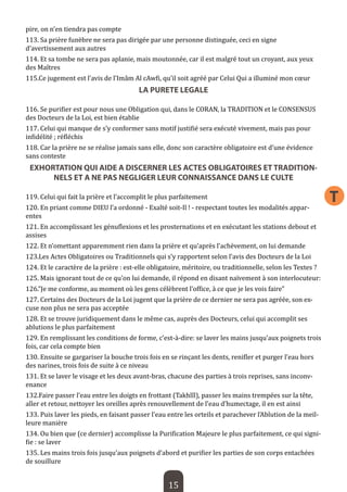 15 
T 
pire, on n’en tiendra pas compte 
113. Sa prière funèbre ne sera pas dirigée par une personne distinguée, ceci en signe d’avertissement aux autres 
114. Et sa tombe ne sera pas aplanie, mais moutonnée, car il est malgré tout un croyant, aux yeux des Maîtres 
115.Ce jugement est l’avis de l’Imâm Al cAwfi, qu’il soit agréé par Celui Qui a illuminé mon coeur 
LA PURETE LEGALE 
116. Se purifier est pour nous une Obligation qui, dans le CORAN, la TRADITION et le CONSENSUS des Docteurs de la Loi, est bien établie 
117. Celui qui manque de s’y conformer sans motif justifié sera exécuté vivement, mais pas pour infidélité ; réfléchis 
118. Car la prière ne se réalise jamais sans elle, donc son caractère obligatoire est d’une évidence sans conteste 
EXHORTATION QUI AIDE A DISCERNER LES ACTES OBLIGATOIRES ET TRADITIONNELS ET A NE PAS NEGLIGER LEUR CONNAISSANCE DANS LE CULTE 
119. Celui qui fait la prière et l’accomplit le plus parfaitement 
120. En priant comme DIEU l’a ordonné - Exalté soit-Il ! - respectant toutes les modalités apparentes 
121. En accomplissant les génuflexions et les prosternations et en exécutant les stations debout et assises 
122. Et n’omettant apparemment rien dans la prière et qu’après l’achèvement, on lui demande 
123.Les Actes Obligatoires ou Traditionnels qui s’y rapportent selon l’avis des Docteurs de la Loi 
124. Et le caractère de la prière : est-elle obligatoire, méritoire, ou traditionnelle, selon les Textes ? 
125. Mais ignorant tout de ce qu’on lui demande, il répond en disant naïvement à son interlocuteur: 
126.”Je me conforme, au moment où les gens célèbrent l’office, à ce que je les vois faire” 
127. Certains des Docteurs de la Loi jugent que la prière de ce dernier ne sera pas agréée, son excuse non plus ne sera pas acceptée 
128. Et se trouve juridiquement dans le même cas, auprès des Docteurs, celui qui accomplit ses ablutions le plus parfaitement 
129. En remplissant les conditions de forme, c’est-à-dire: se laver les mains jusqu’aux poignets trois fois, car cela compte bien 
130. Ensuite se gargariser la bouche trois fois en se rinçant les dents, renifler et purger l’eau hors des narines, trois fois de suite à ce niveau 
131. Et se laver le visage et les deux avant-bras, chacune des parties à trois reprises, sans inconvenance 
132.Faire passer l’eau entre les doigts en frottant (Takhlîl), passer les mains trempées sur la tête, aller et retour, nettoyer les oreilles après renouvellement de l’eau d’humectage, il en est ainsi 
133. Puis laver les pieds, en faisant passer l’eau entre les orteils et parachever l’Ablution de la meilleure manière 
134. Ou bien que (ce dernier) accomplisse la Purification Majeure le plus parfaitement, ce qui signifie : se laver 
135. Les mains trois fois jusqu’aux poignets d’abord et purifier les parties de son corps entachées de souillure  