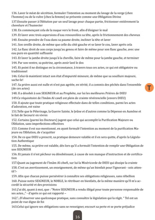 16 
T 
136. Laver le méat de sécrétion, formuler l’intention au moment du lavage de la verge (chez l’homme) ou de la vulve (chez la femme) se présente comme une Obligation Divine 
137.Ensuite passer à l’Ablution par un seul lavage pour chaque partie, frictionner entièrement la chevelure et l’humecter 
138. En commençant cela de la nuque vers le front, afin d’éloigner le mal 
139. Et laver avec trois aspersions d’eau renouvelées sa tête, après le frictionnement des cheveux 
140. Ensuite prendre de l’eau dans sa paume droite, incliner la tête et laver 
141. Son oreille droite, de même que celle du côté gauche et se laver le cou, laver après cela 
142. Le flanc droit de son corps jusqu’au genou et faire de même pour son flanc gauche, avec une eau pure en quantité suffisante 
143. Et laver la jambe droite jusqu’à la cheville, faire de même pour la jambe gauche, et terminer 
144. Par son ventre, sa poitrine, après avoir lavé le dos 
145. Et point il ne distingue en la circonstance, à travers tous ces actes, ce qui est obligatoire ou traditionnel 
146. Celui-là maintient intact son état d’impureté mineure, de même que sa souillure majeure, sache-le! 
147. Sa prière aussi est nulle et n’est pas agréée, en vérité, il a commis des péchés dans l’ensemble (de ces actes) 
148. Il a désobéi à son SEIGNEUR et au Prophète, sur lui les meilleures Prières de DIEU 
149.Ce réquisitoire de l’Imâm AI cawfi est plein de crainte révérencielle (envers DIEU) 
150. Il ajoute que toute pratique religieuse effectuée dans de telles conditions, parmi les actes d’adoration, est vaine 
151.Telle que le Pèlerinage, la Guerre Sainte, le Jeûne et d’autres comme la Dépense en Aumône et le fait de Secourir en vivres 
152. Certains (parmi les Docteurs) jugent que celui qui accomplit la Purification Majeure ou l’Ablution, sans imperfections effectives 
153. Comme il est sus-mentionné, en ayant formulé l’intention au moment de la purification Majeure ou l’Ablution, de s’acquitter 
154. De ce que DIEU a prescrit, sa pratique demeure valable et il en sera quitte, d’après la Législation Authentique 
155. De même, sa prière est valable, dès lors qu’il a formulé l’intention de remplir une Obligation de son SEIGNEUR 
156. Et jamais il n’est pécheur ou désobéissant, à cause de son manque d’instruction et de certification 
157.Quant au jugement de l’Imâm Al cAwfi, sur lui la Miséricorde de DIEU qui dissipe la crainte 
158. C’est un avertissement, un enseignement, de même qu’un bienfait pour l’ignorant - sois attentif !- 
159. Afin que chacun puisse persévérer à connaître ses obligations religieuses, sans rébellion 
160. Puisse notre SEIGNEUR, le NOBLE, le rétribuer en bienfaits, de la même manière qu’Il m’a accordé la sécurité et des provisions 
161.J’ai dit, quant à moi, que : “Notre SEIGNEUR a rendu illégal pour toute personne responsable de ses actes...” - d’après ce qui est rapporté – 
162.”...D’observer une quelconque pratique, sans connaître la législation qui la régit. “ Tel est un point de vue digne de foi 
163.Celui qui ignore ses obligations sans se renseigner, encourt sa perte et se porte préjudice  