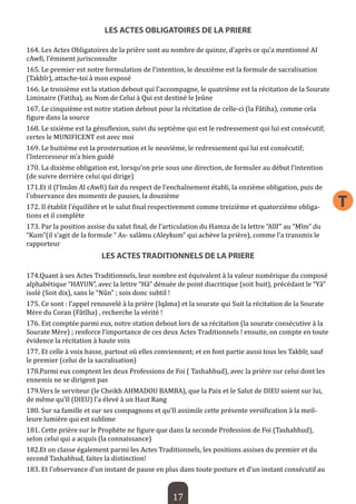 17 
T 
LES ACTES OBLIGATOIRES DE LA PRIERE 
164. Les Actes Obligatoires de la prière sont au nombre de quinze, d’après ce qu’a mentionné AI cAwfi, l’éminent jurisconsulte 
165. Le premier est notre formulation de l’intention, le deuxième est la formule de sacralisation (Takbîr), attache-toi à mon exposé 
166. Le troisième est la station debout qui l’accompagne, le quatrième est la récitation de la Sourate Liminaire (Fatiha), au Nom de Celui à Qui est destiné le Jeûne 
167. Le cinquième est notre station debout pour la récitation de celle-ci (la Fâtiha), comme cela figure dans la source 
168. Le sixième est la génuflexion, suivi du septième qui est le redressement qui lui est consécutif; certes le MUNIFICENT est avec moi 
169. Le huitième est la prosternation et le neuvième, le redressement qui lui est consécutif; l’Intercesseur m’a bien guidé 
170. La dixième obligation est, lorsqu’on prie sous une direction, de formuler au début l’intention (de suivre derrière celui qui dirige) 
171.Et il (l’Imâm Al cAwfi) fait du respect de l’enchaînement établi, la onzième obligation, puis de l’observance des moments de pauses, la douzième 
172. Il établit l’équilibre et le salut final respectivement comme treizième et quatorzième obligations et il complète 
173. Par la position assise du salut final, de l’articulation du Hamza de la lettre “Alîf” au “Mîm” du “Kum”(il s’agit de la formule “ As- salâmu cAleykum” qui achève la prière), comme l’a transmis le rapporteur 
LES ACTES TRADITIONNELS DE LA PRIERE 
174.Quant à ses Actes Traditionnels, leur nombre est équivalent à la valeur numérique du composé alphabétique “HAYUN”, avec la lettre “Hâ” dénuée de point diacritique (soit huit), précédant le “Yâ” isolé (Soit dix), sans le “Nûn” ; sois donc subtil ! 
175. Ce sont : l’appel renouvelé à la prière (Iqâma) et la sourate qui Suit la récitation de la Sourate Mère du Coran (Fâtîha) , recherche la vérité ! 
176. Est comptée parmi eux, notre station debout lors de sa récitation (la sourate consécutive à la Sourate Mère) ; renforce l’importance de ces deux Actes Traditionnels ! ensuite, on compte en toute évidence la récitation à haute voix 
177. Et celle à voix basse, partout où elles conviennent; et en font partie aussi tous les Takbîr, sauf le premier (celui de la sacralisation) 
178.Parmi eux comptent les deux Professions de Foi ( Tashahhud), avec la prière sur celui dont les ennemis ne se dirigent pas 
179.Vers le serviteur (le Cheikh AHMADOU BAMBA), que la Paix et le Salut de DIEU soient sur lui, de même qu’Il (DIEU) l’a élevé à un Haut Rang 
180. Sur sa famille et sur ses compagnons et qu’Il assimile cette présente versification à la meilleure lumière qui est sublime 
181. Cette prière sur le Prophète ne figure que dans la seconde Profession de Foi (Tashahhud), selon celui qui a acquis (la connaissance) 
182.Et on classe également parmi les Actes Traditionnels, les positions assises du premier et du second Tashahhud, faites la distinction! 
183. Et l’observance d’un instant de pause en plus dans toute posture et d’un instant consécutif au  