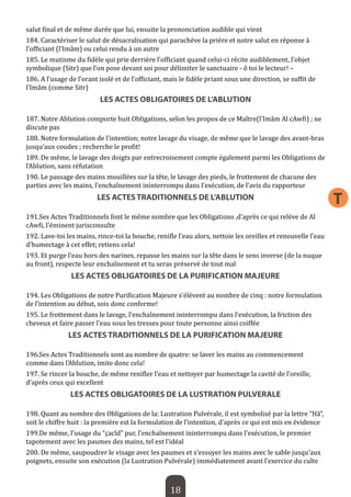 18 
T 
salut final et de même durée que lui, ensuite la prononciation audible qui vient 
184. Caractériser le salut de désacralisation qui parachève la prière et notre salut en réponse à l’officiant (l’Imâm) ou celui rendu à un autre 
185. Le mutisme du fidèle qui prie derrière l’officiant quand celui-ci récite audiblement, l’objet symbolique (Sitr) que l’on pose devant soi pour délimiter le sanctuaire - ô toi le lecteur! – 
186. A l’usage de l’orant isolé et de l’officiant, mais le fidèle priant sous une direction, se suffit de l’Imâm (comme Sitr) 
LES ACTES OBLIGATOIRES DE L’ABLUTION 
187. Notre Ablution comporte huit Obligations, selon les propos de ce Maître(l’Imâm Al cAwfi) ; ne discute pas 
188. Notre formulation de l’intention; notre lavage du visage, de même que le lavage des avant-bras jusqu’aux coudes ; recherche le profit! 
189. De même, le lavage des doigts par entrecroisement compte également parmi les Obligations de l’Ablution, sans réfutation 
190. Le passage des mains mouillées sur la tête, le lavage des pieds, le frottement de chacune des parties avec les mains, l’enchaînement ininterrompu dans l’exécution, de l’avis du rapporteur 
LES ACTES TRADITIONNELS DE L’ABLUTION 
191.Ses Actes Traditionnels font le même nombre que les Obligations ,d’après ce qui relève de Al cAwfi, l’éminent jurisconsulte 
192. Lave-toi les mains, rince-toi la bouche, renifle l’eau alors, nettoie les oreilles et renouvelle l’eau d’humectage à cet effet; retiens cela! 
193. Et purge l’eau hors des narines, repasse les mains sur la tête dans le sens inverse (de la nuque au front), respecte leur enchaînement et tu seras préservé de tout mal 
LES ACTES OBLIGATOIRES DE LA PURIFICATION MAJEURE 
194. Les Obligations de notre Purification Majeure s’élèvent au nombre de cinq : notre formulation de l’intention au début, sois donc conforme! 
195. Le frottement dans le lavage, l’enchaînement ininterrompu dans l’exécution, la friction des cheveux et faire passer l’eau sous les tresses pour toute personne ainsi coiffée 
LES ACTES TRADITIONNELS DE LA PURIFICATION MAJEURE 
196.Ses Actes Traditionnels sont au nombre de quatre: se laver les mains au commencement comme dans l’Ablution, imite donc cela! 
197. Se rincer la bouche, de même renifler l’eau et nettoyer par humectage la cavité de l’oreille, d’après ceux qui excellent 
LES ACTES OBLIGATOIRES DE LA LUSTRATION PULVERALE 
198. Quant au nombre des Obligations de la: Lustration Pulvérale, il est symbolisé par la lettre “Hâ”, soit le chiffre huit : la première est la formulation de l’intention, d’après ce qui est mis en évidence 
199.De même, l’usage du “çacîd” pur, l’enchaînement ininterrompu dans l’exécution, le premier tapotement avec les paumes des mains, tel est l’idéal 
200. De même, saupoudrer le visage avec les paumes et s’essuyer les mains avec le sable jusqu’aux poignets, ensuite son exécution (la Lustration Pulvérale) immédiatement avant l’exercice du culte  