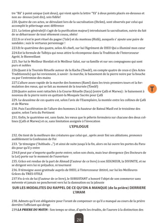 20 
T 
tre “Bâ” à point unique (soit deux), qui vient après la lettre “Yâ” à deux points placés en-dessous et non au- dessus (soit dix), sois fidèle! 
220. Quatre de ces actes, se déroulant lors de la sacralisation (Ihrâm), sont observés par celui qui accomplit le pèlerinage avec déférence 
221. La lotion générale(il s’agit de la purification majeur) introduisant la sacralisation, suivie du fait de se débarrasser de tout vêtement cousu, obéis! 
222.Si ce n’est le port rituel du pagne (‘Izâr) et du manteau (Ridâ), auxquels s’ ajoute une paire de sandales ; suis le vertueux personnage ! 
223.Et le quatrième des quatre, selon Al cAwfi, sur lui l’Agrément de DIEU Qui a illuminé mon coeur 
224.Est la formule de Talbiya qui nous attire la récompense dans la Tradition de l’Intercesseur Agréé, le Bienveillant 
225. Sur lui le Meilleur Bienfait et le Meilleur Salut, sur sa famille et sur ses compagnons qui sont purs et nobles 
226.Quant à la Tournée Rituelle autour de la Kacba (Tawâf), on compte quatre de ceux-ci (les Actes Traditionnels) qui lui reviennent, à savoir : la marche, le baisement de la pierre noire par la bouche ou par l’entremise des mains 
227.L’allure assez rapide de la marche des hommes (Raml) dans les trois premiers tours et la formulation des voeux, qui se fait au moment de la tournée (Tawâf) 
228.Quatre autres sont rattachés à la Course Rituelle (Sacy) (entre Çafâ et Marwa) : le baisement à nouveau de la pierre noire en quittant-la Mosquée Sacrée pour Çafâ 
229. Le deuxième de ces quatre est, selon l’avis de l’Exemplaire, la montée entre les collines de Çafâ et de Marwa 
230. Puis l’accélération de l’allure des hommes à la hauteur de Batnul Masîl est le troisième des quatre, selon l’avis du Pertinent 
231. Enfin, le quatrième est, sans faute, les voeux que le pèlerin formulera sur chacune des deux collines (Çafâ et Marwa) et ce, sans limitation assignée à l’invocation 
L’EPILOGUE 
232. On tient de la meilleure des créatures que celui qui , après avoir fini ses ablutions, prononce audiblement la Confession de Foi 
233. “Je témoigne (“Ashhadu ...”) et ainsi de suite jusqu’à la fin, alors on lui ouvre les portes du Paradis pour qu’il y entre 
234.Il peut par n’importe quelle porte entrer, selon son choix, mais leur divergence (les Docteurs de la Loi) porte sur le moment de l’ouverture 
235. Grâce est rendue de la part de Ahmad (l’auteur de ce livre) à son SEIGNEUR, la DIVINITE, et ne se dirigent vers lui ni préjudice, ni tourment 
236. Il témoigne aussi gratitude auprès de DIEU, à l’Intercesseur Attitré, sur lui les Meilleures Grâces du TRES-UTILE 
237.Vis-à-vis de lui (l’auteur de ce livre), le SUBSISTANT a honoré l’objet de son commerce sans mévente et jamais ne pencheront vers lui la damnation ou la jalousie 
SUR LES MODALITES DU RAPPEL DE CE QU’ON A MANQUE (de la prière) DERRIERE L’IMAM 
238. Admets qu’il est obligatoire pour l’orant de compenser ce qu’il a manqué au cours de la prière derrière l’officiant qui dirige 
239.LA PRIERE DU MATIN : Son temps se situe, d’après les érudits, de l’aurore à la distinction des  