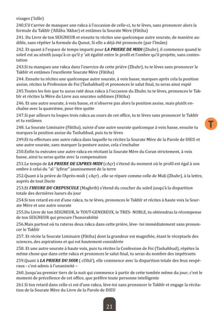 21 
T 
visages (‘Isfâr) 
240.S’il t’arrive de manquer une rakca à l’occasion de celle-ci, tu te lèves, sans prononcer alors la formule du Takbîr (‘Allâhu ‘Akbar) et entâmes la Sourate Mère (Fâtiha) 
241. Du Livre de ton SEIGNEUR et ensuite tu récites une quelconque autre sourate, de manière audible, sans répéter la formule du Qunut, Si elle a déjà été prononcée (par l’Imâm) 
242. Et quant à l’espace de temps imparti pour LA PRIERE DE MIDI (Zhuhr), il commence quand le soleil est au zénith jusqu’à ce qu’il y ‘ait égalité entre le profil et l’ombre qu’il projette, sans contestation 
243.Si tu manques une rakca dans l’exercice de cette prière (Zhuhr), tu te lèves sans prononcer le Takbîr et entâmes l’excellente Sourate Mère (Fâtiha) 
244. Ensuite tu récites une quelconque autre sourate, à voix basse, marques après cela la position assise, récites la Profession de Foi (Tashahhud) et prononces le salut final, tu seras ainsi expié 
245.Toutes les fois que tu auras raté deux rakca à l’occasion du Zhuhr, tu te lèves, prononces le Takbîr et récites la Mère du Livre aux sourates sublimes (Fâtiha) 
246. Et une autre sourate, à voix basse, et n’observe pas alors la position assise, mais plutôt enchaîne avec la quatrième, pour être quitte 
247.Si par ailleurs tu loupes trois rakca au cours de cet office, tu te lèves sans prononcer le Takbîr et tu entâmes 
248. La Sourate Liminaire (Fâtiha), suivie d’une autre sourate quelconque à voix basse, ensuite tu marques la position assise du Tashahhud, puis tu te lèves 
249.Et tu effectues une autre rakca dans laquelle tu récites la Sourate Mère de la Parole de DIEU et une autre sourate, sans marquer la posture assise, cela s’enchaîne 
250.Enfin tu exécutes une autre rakca en récitant la Sourate Mère du Coran strictement, à voix basse, ainsi tu seras quitte avec la compensation 
251.Le temps de LA PRIERE DE L’APRES-MIDI (cAçr) s’étend du moment où le profil est égal à son ombre à celui du “al ‘ Içfirar” jaunissement de la terre 
252.Quant à la prière de l’Après-midi ( cAçr) , elle se répare comme celle de Midi (Zhuhr), à la lettre, auprès de tout Docte 
253.Et l’HEURE DU CREPUSCULE (Maghrib) s’étend du coucher du soleil jusqu’à la disparition totale des dernières lueurs du jour 
254.Si ton retard en est d’une rakca, tu te lèves, prononces le Takbîr et récites à haute voix la Sourate Mère et une autre sourate 
255.Du Livre de ton SEIGNEUR, le TOUT-GENEREUX, le TRES- NOBLE, tu obtiendras la récompense de ton SEIGNEUR qui procure l’honorabilité 
256.Mais partout où tu rateras deux rakca dans cette prière, lève- toi immédiatement sans prononcer le Takbîr 
257. Et récite la Sourate Liminaire (Fâtiha) dont la grandeur est magnifiée, étant le réceptacle des sciences, des aspirations et qui est hautement considérée 
258. Et une autre sourate à haute voix, puis tu récites la Confession de Foi (Tashahhud), répètes la même chose que dans cette rakca et prononces le salut final, tu seras du nombre des impétrants 
259.Quant à LA PRIERE DU SOIR ( cIShâ’), elle commence avec la disparition totale des feux vespéraux - c’est admis à l’unanimité – 
260. Jusqu’au premier tiers de la nuit qui commence à partir de cette tombée même du jour; c’est le moment de précellence de cet office, que préfère toute personne intelligente 
261.Si ton retard dans celle-ci est d’une rakca, lève-toi sans prononcer le Takbîr et engage la récitation de la Sourate Mère du Livre de la Parole de DIEU  