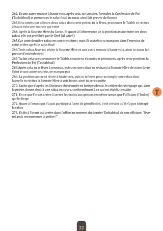 22 
T 
262. Et une autre sourate à haute voix, après cela, tu t’assoies, formules la Confession de Foi (Tashahhud) et prononces le salut final, tu auras ainsi fait preuve de finesse 
263.Si tu omets par ailleurs deux rakca dans cette prière, tu te lèves, prononces le Takbîr et récites à haute voix une sourate qui vient 
264. Après la Sourate Mère du Coran. Et quant à l’observance de la position assise entre ces deux rakca, elle est prohibée par le Chef (Al cAwfi) 
265.Car cette dernière rakca est une troisième ; mais Si toutefois tu manques dans l’exercice de cette prière après le salut final 
266.Trois rakca, lève-toi, récite la Sourate Mère et une autre sourate à haute voix, ainsi tu auras fait preuve d’entendement 
267.Tu fais cela sans prononcer le Takbîr, ensuite tu t’assoies et prononces, après cette position, la Profession de Foi (Tashahhud) 
268.Après cela, tu te lèves à nouveau, exécutes une rakca en récitant la Sourate Mère de notre Livre Saint et une autre sourate, ne marque pas 
269. La position assise et récite à haute voix, puis tu te lèves pour accomplir une rakca dans laquelle tu récites la Sourate Mère à voix basse, ainsi tu seras quitte 
270. Sache que d’après les Docteurs chevronnés en Jurisprudence, le critère de rattrapage qui, dans la prière, donne droit à une rakca en cours, conformément à ce qui est établi, consiste 
271. En ce que l’orant arrive à serrer les mains aux genoux en même temps que l’officiant (l’Imâm) qui le dirige 
272. Quant à l’orant qui n’a pas participé à l’acte de génuflexion, il est certain qu’il n’a pas rattrapé la rakca 
273. Et dis à l’orant qui arrive dans l’office au moment du dernier Tashahhud de son officiant: “lève- toi, puis recommence ta prière !”  