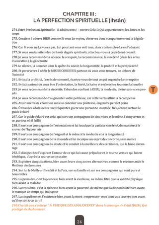 24 
T 
CHAPITRE III : 
LA PERFECTION SPIRITUELLE (Ihsân) 
274.Votre Perfection Spirituelle - ô adolescents ! - envers Celui à Qui appartiennent les âmes et les corps 
275. Consiste à adorer DIEU comme Si vous Le voyiez, observez donc scrupuleusement la Législation 
276. Car Si vous ne Le voyez pas, Lui pourtant vous voit tous, donc contemplez-Le en l’adorant 
277. Si vous voulez atteindre de hauts degrés spirituels, attachez- vous à ce présent conseil: 
278. Je vous recommande la science, le scrupule, la reconnaissance, la sincérité (dans les actes d’adoration), la générosité 
279.Le silence, la douceur dans la quête du savoir, la longanimité, la probité et la perspicacité 
280. Et persévérez à obéir le MISERICORDIEUX partout où vous vous trouvez, en dehors de l’inimitié 
281. Evitez la prolixité, l’excès de sommeil, écartez-vous de tout ce qui engendre la corruption 
282. Evitez partout où vous êtes l’ostentation, la fierté, la haine et recherchez toujours la lumière 
283. Je vous recommande la sincérité, l’abandon confiant à DIEU, la modestie, d’être sobres en projets 
284. Je vous recommande d’augmenter votre politesse, car cette vertu attire la récompense 
285. Avoir une vaste érudition sans lui concilier une politesse, engendre péril et peine 
286. Ô vous les adolescents ! ne fréquentez guère une personne insensée, fréquentez surtout le guide éclairé 
287. Car le guide éclairé est celui qui sort son compagnon de cinq vices et le mène à cinq vertus et ce, partout où il faillit 
288. Il sort son compagnon de l’ostentation et lui inculque la parfaite sincérité, de manière à le sauver de l’hypocrisie 
289. Il sort son compagnon de l’orgueil et le mène à la modestie et à la longanimité 
290. Il sort son compagnon de la discorde et lui inculque un esprit de concorde, sans malice 
291. Il sort son compagnon du doute et le conduit à la meilleure des certitudes, qui le hisse davantage 
292. Il dissipe chez l’aspirant l’amour de ce qui lui cause préjudice et le tourne vers ce qui lui est bénéfique, d’après la source scripturaire 
293. Exploitez cinq situations, bien avant leurs cinq autres alternatives, comme le recommande le Meilleur des hommes 
294. Sur lui le Meilleur Bienfait et la Paix, sur sa famille et sur ses compagnons qui sont purs et honorables 
295. La première, c’est la jeunesse bien avant la vieillesse, au même titre que la validité physique bien avant la maladie 
296. La troisième, c’est la richesse bien avant la pauvreté, de même que la disponibilité bien avant le manque de temps qui indispose 
297. La cinquième est l’existence bien avant la mort ; empressez- vous donc aux oeuvres pies avant qu’il ne soit trop tard ! 
298.C’est là que s’achève “ le VIATIQUE DES ADOLESCENTS” dans la louange de Celui (DIEU) Qui protège du déshonneur  
