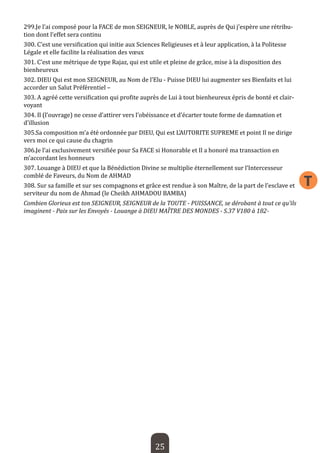 25 
T 
299.Je l’ai composé pour la FACE de mon SEIGNEUR, le NOBLE, auprès de Qui j’espère une rétribution dont l’effet sera continu 
300. C’est une versification qui initie aux Sciences Religieuses et à leur application, à la Politesse Légale et elle facilite la réalisation des voeux 
301. C’est une métrique de type Rajaz, qui est utile et pleine de grâce, mise à la disposition des bienheureux 
302. DIEU Qui est mon SEIGNEUR, au Nom de l’Elu - Puisse DIEU lui augmenter ses Bienfaits et lui accorder un Salut Préférentiel – 
303. A agréé cette versification qui profite auprès de Lui à tout bienheureux épris de bonté et clairvoyant 
304. Il (l’ouvrage) ne cesse d’attirer vers l’obéissance et d’écarter toute forme de damnation et d’illusion 
305.Sa composition m’a été ordonnée par DIEU, Qui est L’AUTORITE SUPREME et point Il ne dirige vers moi ce qui cause du chagrin 
306.Je l’ai exclusivement versifiée pour Sa FACE si Honorable et Il a honoré ma transaction en m’accordant les honneurs 
307. Louange à DIEU et que la Bénédiction Divine se multiplie éternellement sur l’Intercesseur comblé de Faveurs, du Nom de AHMAD 
308. Sur sa famille et sur ses compagnons et grâce est rendue à son Maître, de la part de l’esclave et serviteur du nom de Ahmad (le Cheikh AHMADOU BAMBA) 
Combien Glorieux est ton SEIGNEUR, SEIGNEUR de la TOUTE - PUISSANCE, se dérobant à tout ce qu’ils imaginent - Paix sur les Envoyés - Louange à DIEU MAÎTRE DES MONDES - S.37 V180 à 182-  