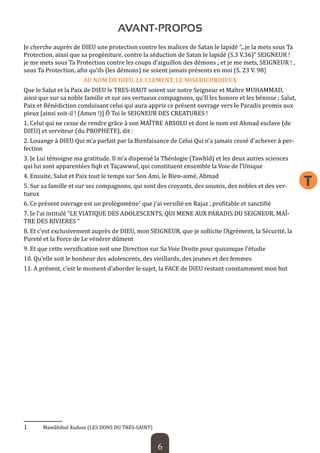 6 
T 
AVANT-PROPOS 
Je cherche auprès de DIEU une protection contre les malices de Satan le lapidé “...je la mets sous Ta Protection, ainsi que sa progéniture, contre la séduction de Satan le lapidé (S.3 V.36)” SEIGNEUR ! je me mets sous Ta Protection contre les coups d’aiguillon des démons ; et je me mets, SEIGNEUR ! , sous Ta Protection, afin qu’ils (les démons) ne soient jamais présents en moi (S. 23 V. 98) 
AU NOM DE DIEU, LE CLEMENT, LE MISERICORDIEUX 
Que le Salut et la Paix de DIEU le TRES-HAUT soient sur notre Seigneur et Maître MUHAMMAD, ainsi que sur sa noble famille et sur ses vertueux compagnons, qu’Il les honore et les bénisse ; Salut, Paix et Bénédiction conduisant celui qui aura appris ce présent ouvrage vers le Paradis promis aux pieux [ainsi soit-il ! (Amen !)] Ô Toi le SEIGNEUR DES CREATURES ! 
1. Celui qui ne cesse de rendre grâce à son MAÎTRE ABSOLU et dont le nom est Ahmad esclave (de DIEU) et serviteur (du PROPHETE), dit : 
2. Louange à DIEU Qui m’a parfait par la Bienfaisance de Celui Qui n’a jamais cessé d’achever à perfection 
3. Je Lui témoigne ma gratitude. Il m’a dispensé la Théologie (Tawhîd) et les deux autres sciences qui lui sont apparentées fiqh et Taçawwuf, qui constituent ensemble la Voie de l’Unique 
4. Ensuite, Salut et Paix tout le temps sur Son Ami, le Bien-aimé, Ahmad 
5. Sur sa famille et sur ses compagnons, qui sont des croyants, des soumis, des nobles et des vertueux 
6. Ce présent ouvrage est un prolégomène1 que j’ai versifié en Rajaz , profitable et sanctifié 
7. Je l’ai intitulé “LE VIATIQUE DES ADOLESCENTS, QUI MENE AUX PARADIS DU SEIGNEUR, MAÎTRE DES RIVIERES “ 
8. Et c’est exclusivement auprès de DIEU, mon SEIGNEUR, que je sollicite l’Agrément, la Sécurité, la Pureté et la Force de Le vénérer dûment 
9. Et que cette versification soit une Direction sur Sa Voie Droite pour quiconque l’étudie 
10. Qu’elle soit le bonheur des adolescents, des vieillards, des jeunes et des femmes 
11. A présent, c’est le moment d’aborder le sujet, la FACE de DIEU restant constamment mon but 
1 Mawâhibul Xuduss (LES DONS DU TRES-SAINT)  