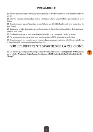 8 
T 
PREAMBULE 
12. Ô vous les adolescents ! ne vous préoccupez que de droiture, évertuez-vous à la recherche du savoir 
13. Efforcez-vous d’assimiler et de réviser (vos leçons), fuyez les assemblées qui entraînent la perdition 
14. Attachez-vous à quelqu’un qui ne cesse d’adorer son SEIGNEUR, afin qu’il vous guide dans Sa Voie Droite 
15. Quiconque se hâte dans sa jeunesse d’emprunter le Droit Chemin, bénéficiera de la quiétude quand il sera grand 
16. Celui qui compense ce qu’il a perdu dans la vanité et se consacre à vivifier le temps 
17. Par un repentir sincère, se tournant résolument vers DIEU, atteindra la perfection 
18. Attachez-vous à ces conseils que je vous prodigue, vous aurez alors un bénéfice certain Ici-bas et dans l’Au-delà, en compagnie des bienheureux 
SUR LES DIFFERENTES PARTIES DE LA RELIGIONS 
19. Les parties qui composent la Religion de notre SEIGNEUR sont : “la Profession de Foi (Imân), après cela les Pratiques Cultuelles de Soumission à DIEU (Islâm) et la Perfection Spirituelle (Ihsân)”  