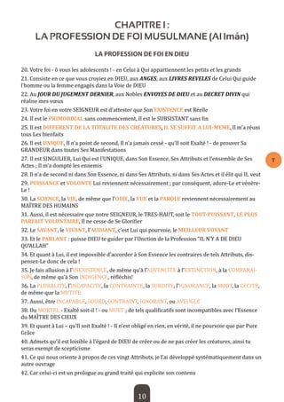 10 
T 
CHAPITRE I : 
LA PROFESSION DE FOI MUSULMANE (Al Imân) 
LA PROFESSION DE FOI EN DIEU 
20. Votre foi - ô vous les adolescents ! - en Celui à Qui appartiennent les petits et les grands 
21. Consiste en ce que vous croyiez en DIEU, aux ANGES, aux LIVRES REVELES de Celui Qui guide l’homme ou la femme engagés dans la Voie de DIEU 
22. Au JOUR DU JUGEMENT DERNIER, aux Nobles ENVOYES DE DIEU et au DECRET DIVIN qui réalise mes voeux 
23. Votre foi en votre SEIGNEUR est d’attester que Son EXISTENCE est Réelle 
24. Il est le PRIMORDIAL sans commencement, Il est le SUBSISTANT sans fin 
25. Il est DIFFERENT DE LA TOTALITE DES CREATURES, IL SE SUFFIT A LUI-MEME, Il m’a réuni tous Les bienfaits 
26. Il est UNIQUE, Il n’a point de second, Il n’a jamais cessé - qu’Il soit Exalté ! - de prouver Sa GRANDEUR dans toutes Ses Manifestations 
27. Il est SINGULIER, Lui Qui est l’UNIQUE, dans Son Essence, Ses Attributs et l’ensemble de Ses Actes ; Il m’a dompté les ennemis 
28. Il n’a de second ni dans Son Essence, ni dans Ses Attributs, ni dans Ses Actes et il élit qui IL veut 
29. PUISSANCE et VOLONTE Lui reviennent nécessairement ; par conséquent, adore-Le et vénère- Le ! 
30. La SCIENCE, la VIE, de même que l’OUlE, la VUE et la PAROLE reviennent nécessairement au MAÎTRE DES HUMAINS 
31. Aussi, il est nécessaire que notre SEIGNEUR, le TRES-HAUT, soit le TOUT-PUISSANT, LE PLUS PARFAIT VOLONTAIRE, Il ne cesse de Se Glorifier 
32. Le SAVANT, le VIVANT, l’AUDIANT, c’est Lui qui pourvoie, le MEILLEUR VOYANT 
33. Et le PARLANT : puisse DIEU te guider par l’Onction de la Profession “IL N’Y A DE DIEU QU’ALLAH” 
34. Et quant à Lui, il est impossible d’accorder à Son Essence les contraires de tels Attributs, dispensez- Le donc de cela ! 
35. Je fais allusion à l’INEXISTENCE, de même qu’à l’ADVENCITE à l’EXTINCTION, à la COMPARAISON, de même qu’à Son INDIGENCE, réfléchis! 
36. La PLURALITE, l’INCAPACITE, la CONTRAINTE, la SURDITE, l’IGNORANCE, la MORT, la CECITE, de même que la MUTITE 
37. Aussi, être INCAPABLE, SOURD, CONTRAINT, IGNORANT, ou AVEUGLE 
38. Ou MORTEL - Exalté soit-il ! - ou MUET ; de tels qualificatifs sont incompatibles avec l’Essence du MAÎTRE DES CIEUX 
39. Et quant à Lui – qu’Il soit Exalté ! - Il n’est obligé en rien, en vérité, il ne pourvoie que par Pure Grâce 
40. Admets qu’il est loisible à l’égard de DIEU de créer ou de ne pas créer les créatures, ainsi tu seras exempt de scepticisme 
41. Ce qui nous oriente à propos de ces vingt Attributs, je l’ai développé systématiquement dans un autre ouvrage 
42. Car celui-ci est un prologue au grand traité qui explicite son contenu  