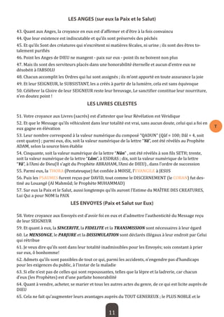 11 
T 
LES ANGES (sur eux la Paix et le Salut) 
43. Quant aux Anges, la croyance en eux est d’affirmer et d’être à la fois convaincu 
44. Que leur existence est indiscutable et qu’ils sont préservés des péchés 
45. Et qu’ils Sont des créatures qui n’excrètent ni matières fécales, ni urine ; ils sont des êtres totalement purifiés 
46. Point les Anges de DIEU ne mangent - paix sur eux - point ils ne boivent non plus 
47. Mais ils sont des serviteurs placés dans une honorabilité éternelle et aucun d’entre eux ne désobéit à l’ABSOLU 
48. Chacun accomplit les Ordres qui lui sont assignés ; ils m’ont apporté en toute assurance la joie 
49. Et leur SEIGNEUR, le SUBSISTANT, les a créés à partir de la lumière, cela est sans équivoque 
50. Célébrer la Gloire de leur SEIGNEUR reste leur breuvage, Le sanctifier constitue leur nourriture, n’en doutez point ! 
LES LIVRES CELESTES 
51. Votre croyance aux Livres (sacrés) est d’attester que leur Révélation est Véridique 
52. Et que le Message qu’ils véhiculent dans leur totalité est vrai, sans aucun doute, celui qui a foi en eux gagne en élévation 
53. Leur nombre correspond à la valeur numérique du composé “QADUN” (Qâf = 100; Dâl = 4, soit cent quatre) ; parmi eux, dix, soit la valeur numérique de la lettre “Yâ”, ont été révélés au Prophète ADAM, selon la source bien établie 
54. Cinquante, soit la valeur numérique de la lettre “Nûn” , ont été révélés à son fils SETH; trente, soit la valeur numérique de la lettre “Lâm”, à ESDRAS ; dix, soit la valeur numérique de la lettre “Yâ”, à l’Ami de Dieu(Il s’agit du Prophète ABRAHAM, l’Ami de DIEU) , dans l’ordre de succession 
55. Parmi eux, la THORA (Pentateuque) fut confiée à MOISE, l’EVANGILE à JESUS 
56. Puis les PSAUMES furent reçus par DAVID, tout comme le DISCERNEMENT (le CORAN) fut destiné au Louangé (Al Mahmûd; le Prophète MUHAMMAD) 
57. Sur eux la Paix et le Salut, aussi longtemps qu’ils auront l’Estime du MAÎTRE DES CREATURES, Lui Qui a pour NOM la PAIX 
LES ENVOYES (Paix et Salut sur Eux) 
58. Votre croyance aux Envoyés est d’avoir foi en eux et d’admettre l’authenticité du Message reçu de leur SEIGNEUR 
59. Et quant à eux, la SINCERITE, la FIDELITE et la TRANSMISSION sont nécessaires à leur égard 
60. Le MENSONGE, le PARJURE et la DISSIMULATION sont déclarés illégaux à leur endroit par Celui qui rétribue 
61. Je veux dire qu’ils sont dans leur totalité inadmissibles pour les Envoyés; sois constant à prier sur eux, ô bonhomme! 
62. Admets qu’ils sont passibles de tout ce qui, parmi les accidents, n’engendre pas d’handicaps pour les exigences du public, à l’instar de la maladie 
63. Si elle n’est pas de celles qui sont repoussantes, telles que la lèpre et la ladrerie, car chacun d’eux (les Prophètes) est d’une parfaite honorabilité 
64. Quant à vendre, acheter, se marier et tous les autres actes du genre, de ce qui est licite auprès de DIEU 
65. Cela ne fait qu’augmenter leurs avantages auprès du TOUT GENEREUX ; le PLUS NOBLE et le  