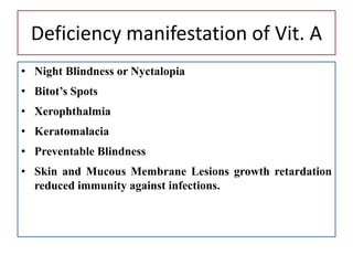 Deficiency manifestation of Vit. A
• Night Blindness or Nyctalopia
• Bitot’s Spots
• Xerophthalmia
• Keratomalacia
• Preventable Blindness
• Skin and Mucous Membrane Lesions growth retardation
reduced immunity against infections.
 