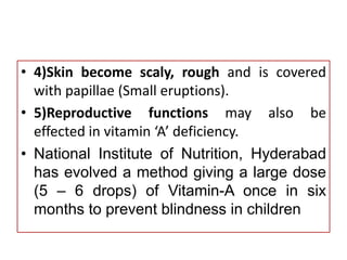 • 4)Skin become scaly, rough and is covered
with papillae (Small eruptions).
• 5)Reproductive functions may also be
effected in vitamin ‘A’ deficiency.
• National Institute of Nutrition, Hyderabad
has evolved a method giving a large dose
(5 – 6 drops) of Vitamin-A once in six
months to prevent blindness in children
 