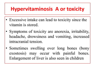 Hypervitaminosis A or toxicity
• Excessive intake can lead to toxicity since the
vitamin is stored.
• Symptoms of toxicity are anorexia, irritability,
headache, drowsiness and vomiting, increased
intracranial tension.
• Sometimes swelling over long bones (bony
exostosis) may occur with painful bones.
Enlargement of liver is also seen in children
 