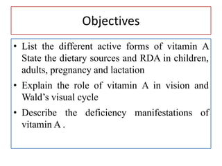 Objectives
• List the different active forms of vitamin A
State the dietary sources and RDA in children,
adults, pregnancy and lactation
• Explain the role of vitamin A in vision and
Wald’s visual cycle
• Describe the deficiency manifestations of
vitamin A .
 