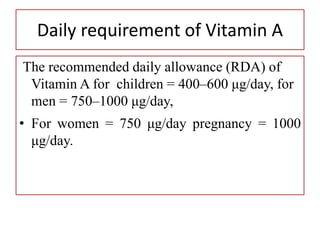 Daily requirement of Vitamin A
The recommended daily allowance (RDA) of
Vitamin A for children = 400–600 μg/day, for
men = 750–1000 μg/day,
• For women = 750 μg/day pregnancy = 1000
μg/day.
• quirement of Vitamin A
 