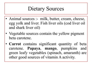 Dietary Sources
• Animal sources :- milk, butter, cream, cheese,
egg yolk and liver. Fish liver oils (cod liver oil
and shark liver oil)
• Vegetable sources contain the yellow pigment
beta carotene.
• Carrot contains significant quantity of beta
carotene. Papaya, mango, pumpkins and
green leafy vegetables (spinach, amaranth) are
other good sources of vitamin A activity.
 